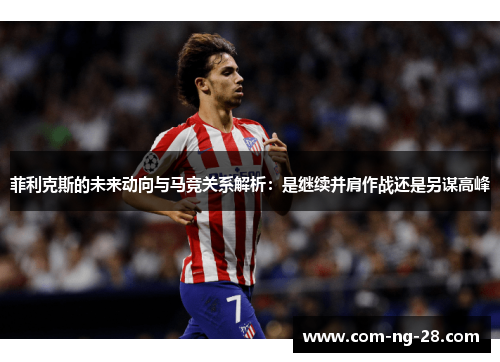 菲利克斯的未来动向与马竞关系解析:是继续并肩作战还是另谋高峰 菲利克斯的未来动向与马竞关系解析:是继续并肩作战还是另谋高峰