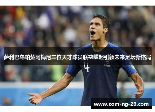 萨利巴乌帕楚阿梅尼三位天才球员联袂崛起引领未来足坛新格局 萨利巴乌帕楚阿梅尼三位天才球员联袂崛起引领未来足坛新格局