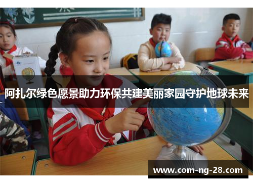阿扎尔绿色愿景助力环保共建美丽家园守护地球未来 阿扎尔绿色愿景助力环保共建美丽家园守护地球未来