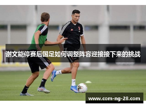 谢文能停赛后国足如何调整阵容迎接接下来的挑战
