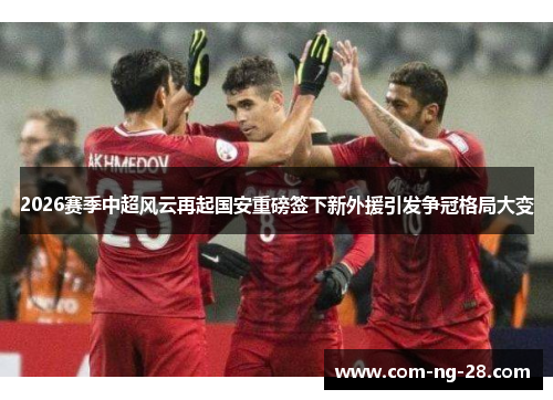 2026赛季中超风云再起国安重磅签下新外援引发争冠格局大变